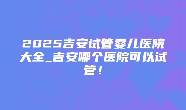2025吉安试管婴儿医院大全_吉安哪个医院可以试管!