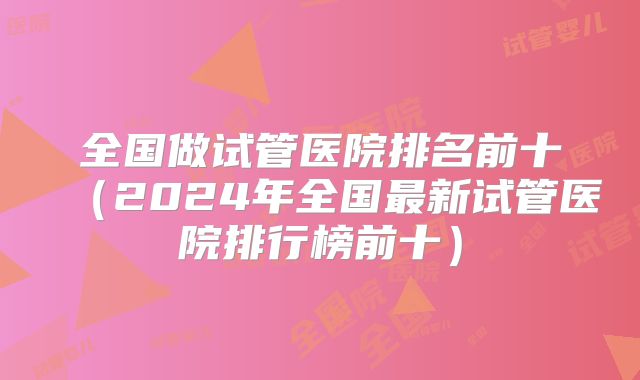 全国做试管医院排名前十(2024年全国最新试管医院排行榜前十)