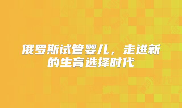 俄罗斯试管婴儿，走进新的生育选择时代