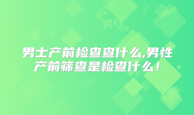 男士产前检查查什么,男性产前筛查是检查什么！