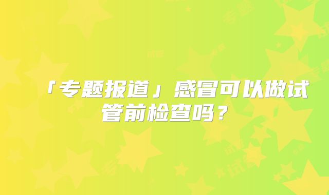 「专题报道」感冒可以做试管前检查吗？