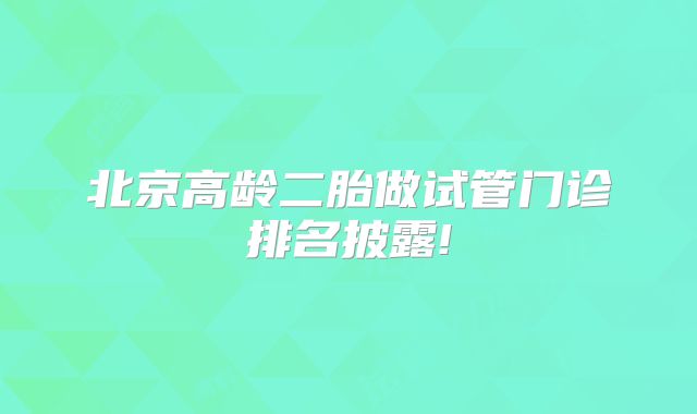 北京高龄二胎做试管门诊排名披露!