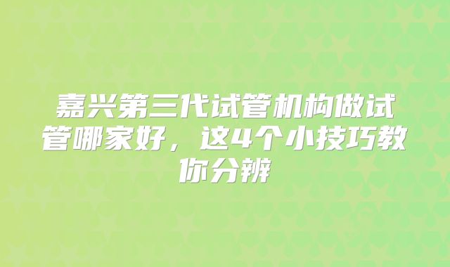 嘉兴第三代试管机构做试管哪家好,这4个小技巧教你分辨