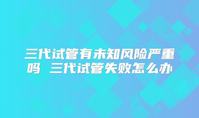 三代试管有未知风险严重吗 三代试管失败怎么办