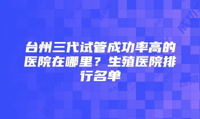 台州三代试管成功率高的医院在哪里？生殖医院排行名单