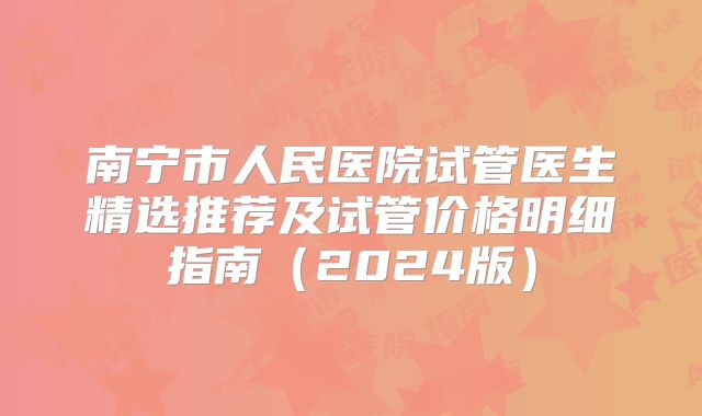 南宁市人民医院试管医生精选推荐及试管价格明细指南（2024版）