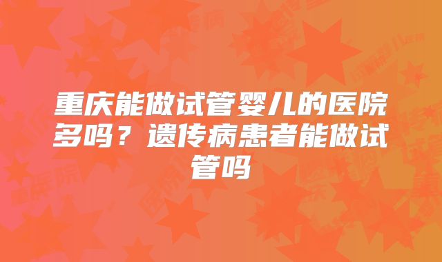 重庆能做试管婴儿的医院多吗?遗传病患者能做试管吗