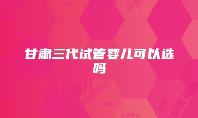 甘肃三代试管婴儿可以选吗
