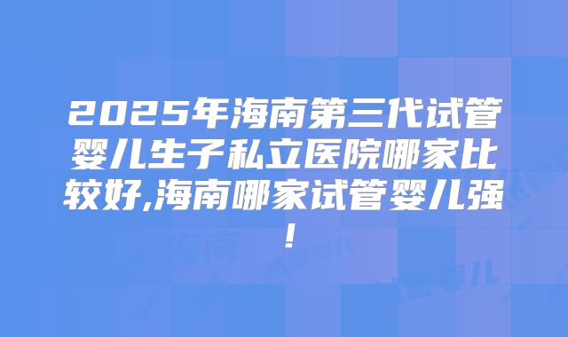 2025年海南第三代试管婴儿生子私立医院哪家比较好,海南哪家试管婴儿强！