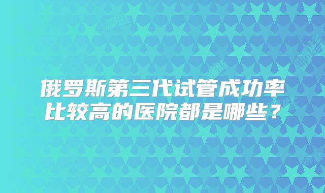俄罗斯第三代试管成功率比较高的医院都是哪些？