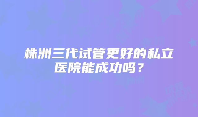 株洲三代试管更好的私立医院能成功吗?