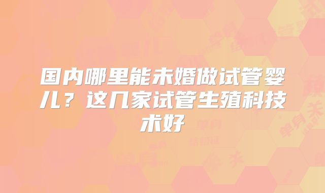 国内哪里能未婚做试管婴儿？这几家试管生殖科技术好