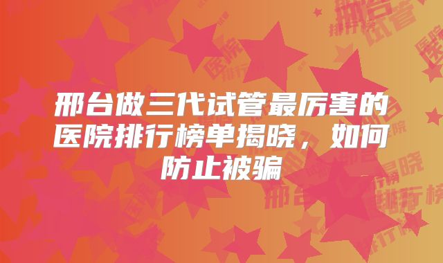 邢台做三代试管最厉害的医院排行榜单揭晓，如何防止被骗