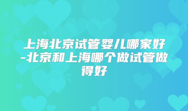 上海北京试管婴儿哪家好-北京和上海哪个做试管做得好