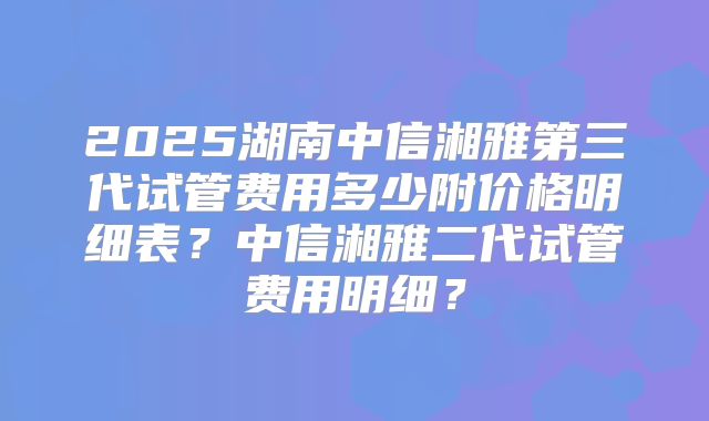 2025湖南中信湘雅第三代试管费用多少附价格明细表?中信湘雅二代试管费用明细?