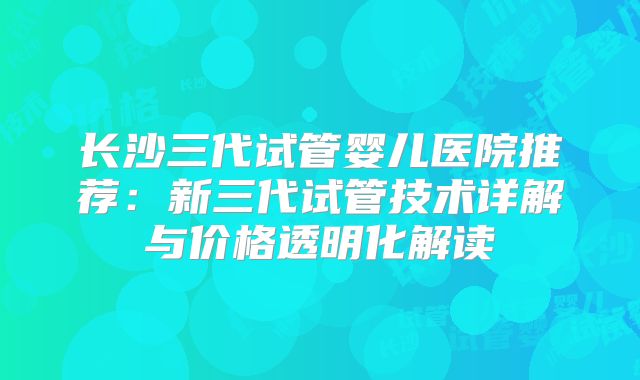 长沙三代试管婴儿医院推荐:新三代试管技术详解与价格透明化解读