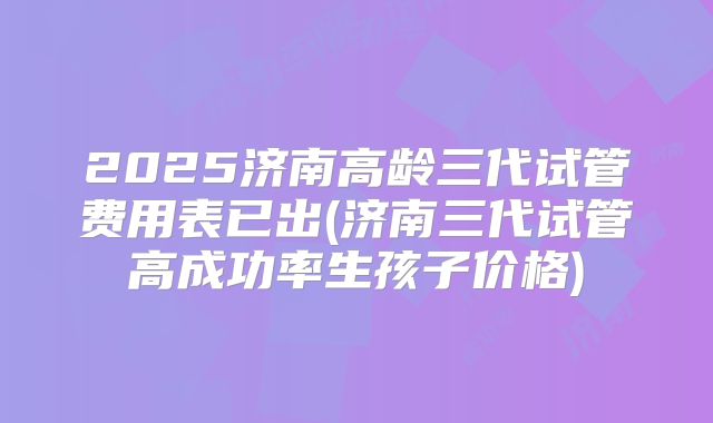 2025济南高龄三代试管费用表已出(济南三代试管高成功率生孩子价格)