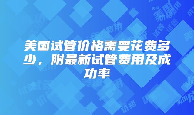 美国试管价格需要花费多少,附最新试管费用及成功率