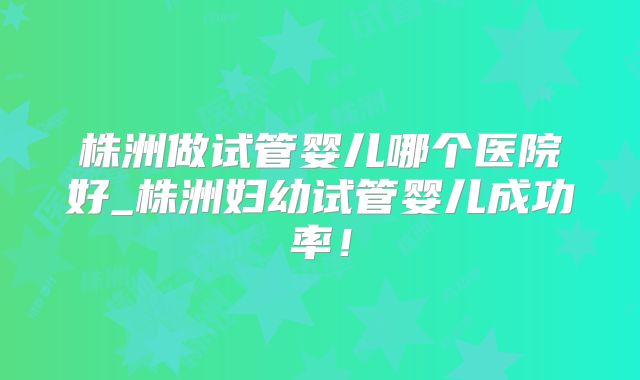 株洲做试管婴儿哪个医院好_株洲妇幼试管婴儿成功率！