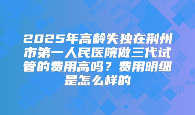 2025年高龄失独在荆州市第一人民医院做三代试管的费用高吗？费用明细是怎么样的