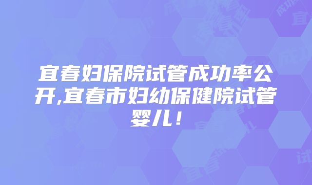 宜春妇保院试管成功率公开,宜春市妇幼保健院试管婴儿！