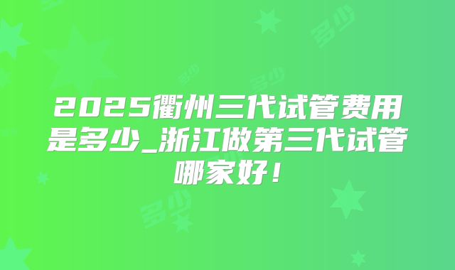 2025衢州三代试管费用是多少_浙江做第三代试管哪家好！