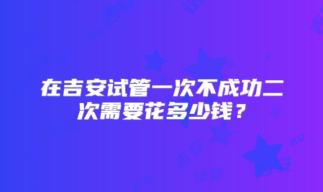 在吉安试管一次不成功二次需要花多少钱？