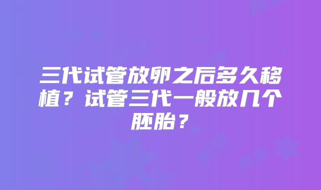 三代试管放卵之后多久移植?试管三代一般放几个胚胎?
