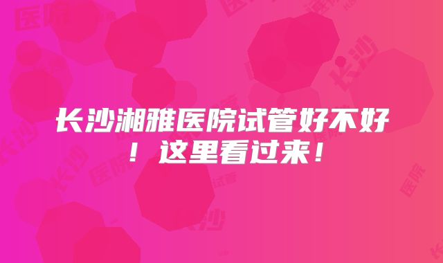 长沙湘雅医院试管好不好！这里看过来！