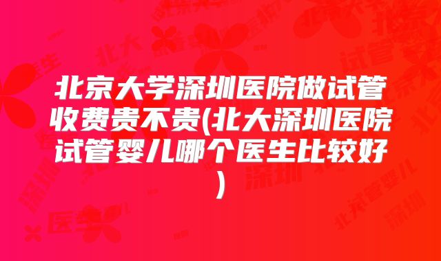北京大学深圳医院做试管收费贵不贵(北大深圳医院试管婴儿哪个医生比较好)