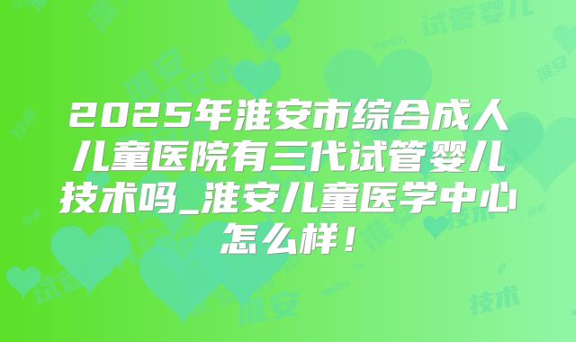 2025年淮安市综合成人儿童医院有三代试管婴儿技术吗_淮安儿童医学中心怎么样！