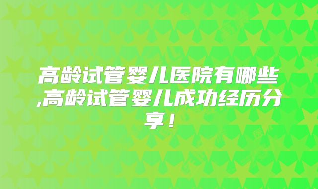 高龄试管婴儿医院有哪些,高龄试管婴儿成功经历分享！