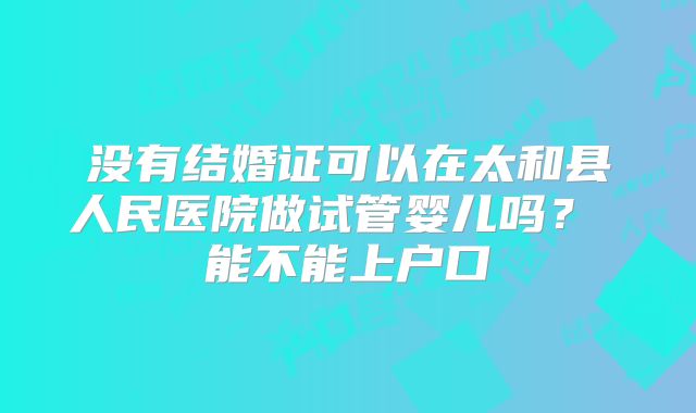 没有结婚证可以在太和县人民医院做试管婴儿吗？ 能不能上户口