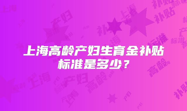 上海高龄产妇生育金补贴标准是多少？