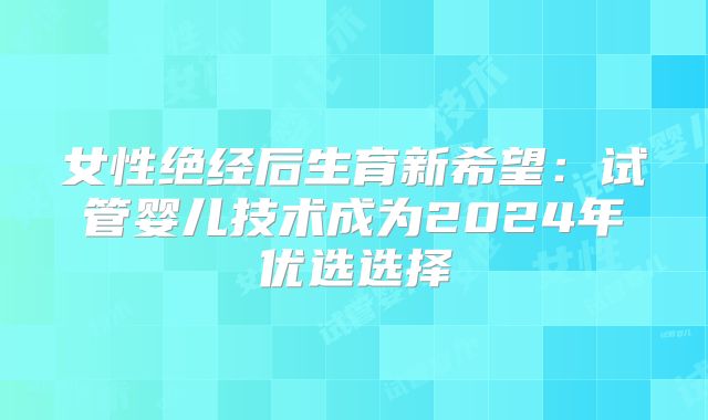 女性绝经后生育新希望：试管婴儿技术成为2024年优选选择