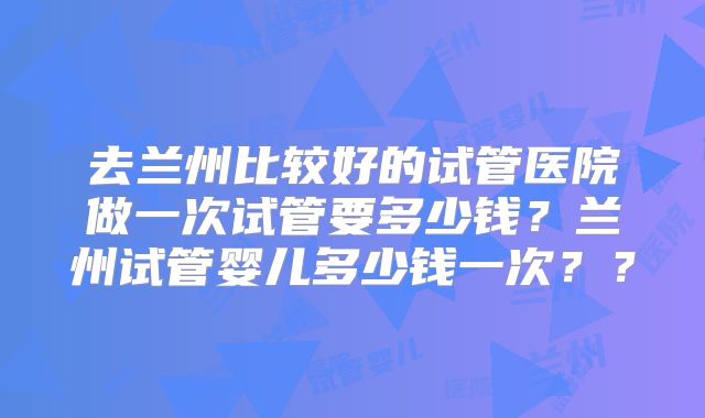 去兰州比较好的试管医院做一次试管要多少钱？兰州试管婴儿多少钱一次？？