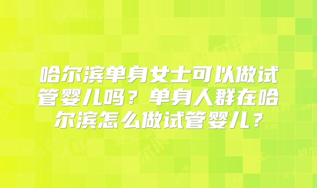 哈尔滨单身女士可以做试管婴儿吗？单身人群在哈尔滨怎么做试管婴儿？