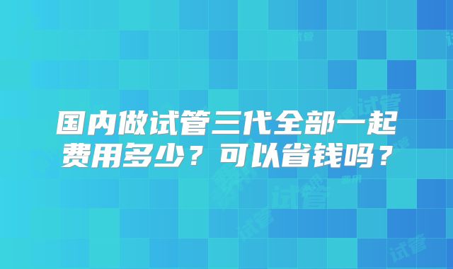 国内做试管三代全部一起费用多少？可以省钱吗？
