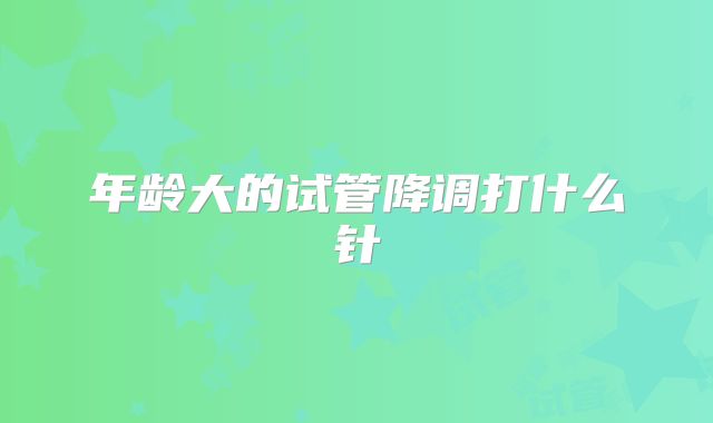 年龄大的试管降调打什么针