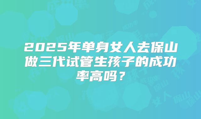 2025年单身女人去保山做三代试管生孩子的成功率高吗？