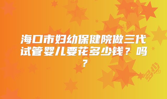 海口市妇幼保健院做三代试管婴儿要花多少钱？吗？