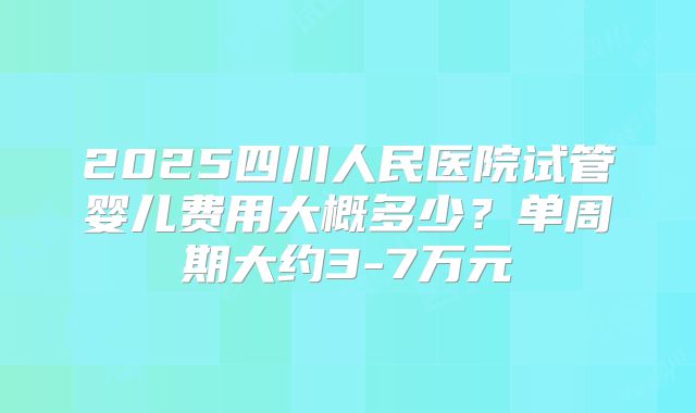 2025四川人民医院试管婴儿费用大概多少？单周期大约3-7万元