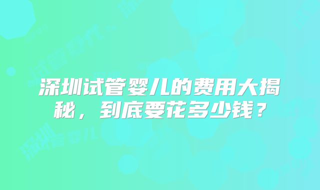 深圳试管婴儿的费用大揭秘，到底要花多少钱？