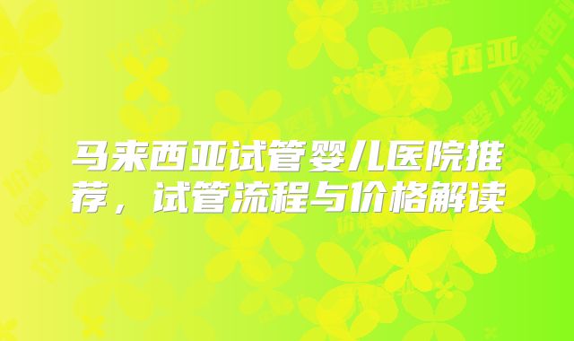 马来西亚试管婴儿医院推荐，试管流程与价格解读