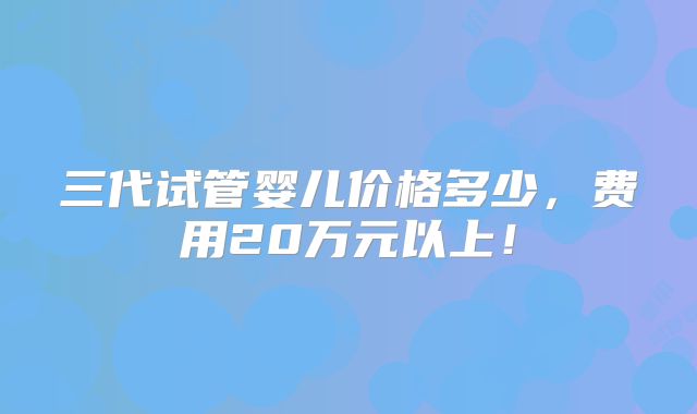 三代试管婴儿价格多少,费用20万元以上!