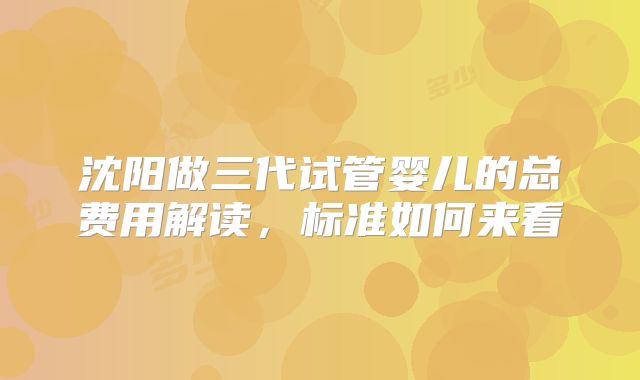 沈阳做三代试管婴儿的总费用解读,标准如何来看