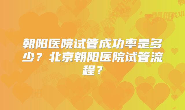 朝阳医院试管成功率是多少？北京朝阳医院试管流程？