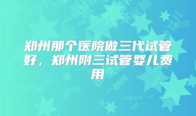 郑州那个医院做三代试管好，郑州附三试管婴儿费用