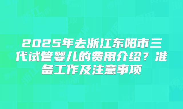 2025年去浙江东阳市三代试管婴儿的费用介绍？准备工作及注意事项