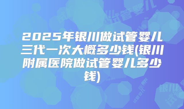2025年银川做试管婴儿三代一次大概多少钱(银川附属医院做试管婴儿多少钱)